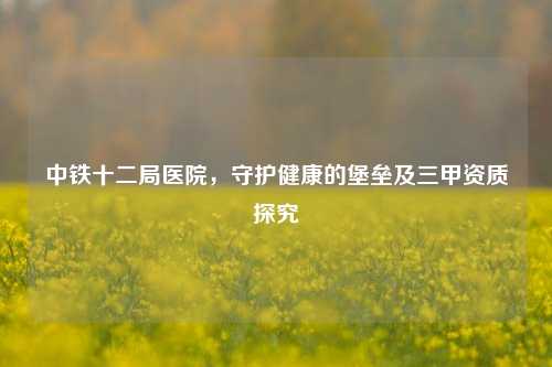 中铁十二局医院,守护健康的堡垒及三甲资质探究