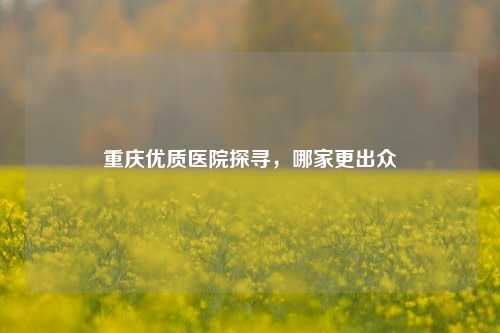 重庆优质医院探寻，哪家更出众