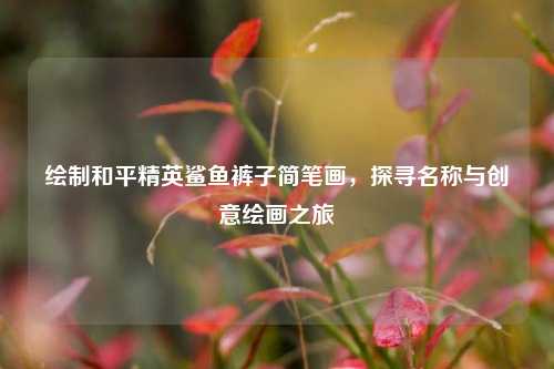 绘制和平精英鲨鱼裤子简笔画，探寻名称与创意绘画之旅