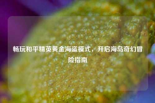畅玩和平精英黄金海盗模式，开启海岛奇幻冒险指南