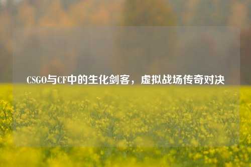CSGO与CF中的生化剑客，虚拟战场传奇对决