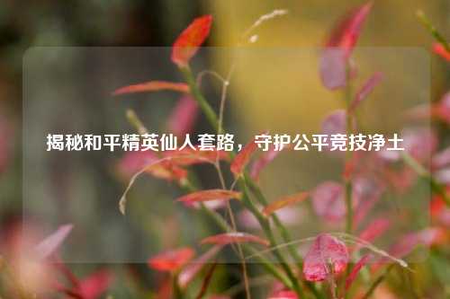 揭秘和平精英仙人套路,守护公平竞技净土