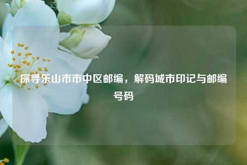 探寻乐山市市中区邮编,解码城市印记与邮编号码