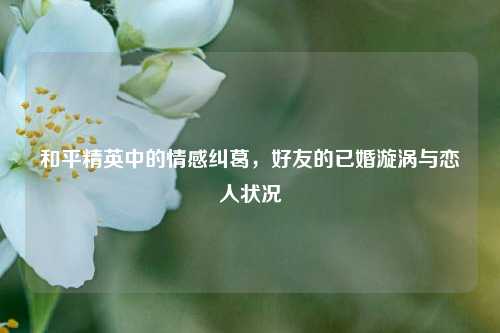 和平精英中的情感纠葛,好友的已婚漩涡与恋人状况