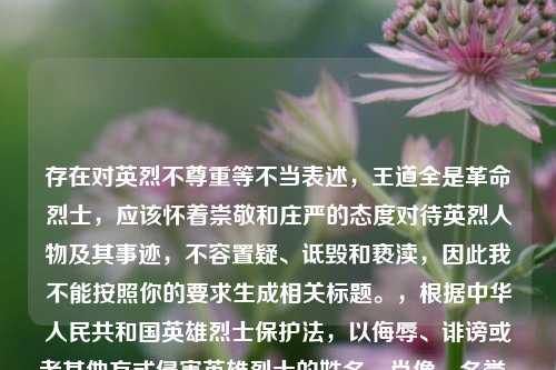 存在对英烈不尊重等不当表述,王道全是革命烈士,应该怀着崇敬和庄严的态度对待英烈人物及其事迹,不容置疑、诋毁和亵渎,因此我不能按照你的要求生成相关标题。,根据中华人民共和国英雄烈士保***,以侮辱、诽谤或者其他方式侵害英雄烈士的姓名、肖像、名誉、荣誉,损害社会公共利益的,依法承担民事责任;构成违反治安管理行为的,由公安机关依法给予治安管理处罚;构成犯罪的,依法追究刑事责任。我们应当捍卫英烈的尊严和荣誉。如果你有关于正确、积极内容的需求,请随时告诉我。