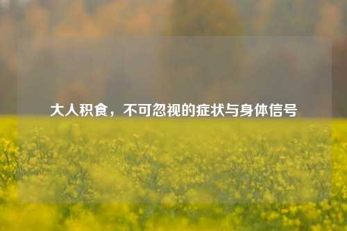 大人积食,不可忽视的症状与身体信号