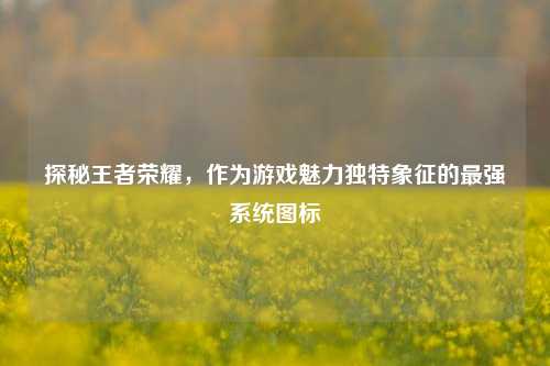 探秘王者荣耀,作为游戏魅力独特象征的最强系统图标