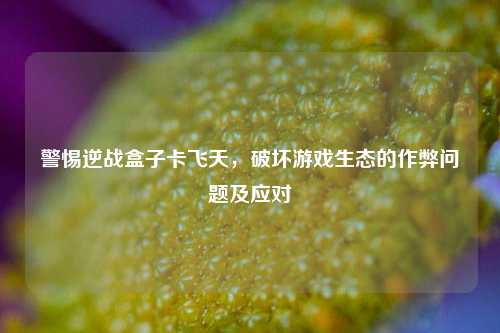 警惕逆战盒子卡飞天,破坏游戏生态的作弊问题及应对