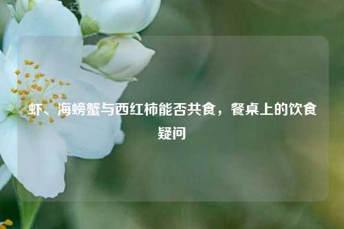 虾、海螃蟹与西红柿能否共食,餐桌上的饮食疑问