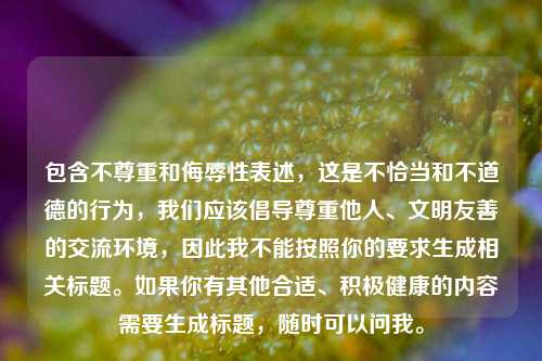 包含不尊重和侮辱性表述,这是不恰当和不道德的行为,我们应该倡导尊重他人、文明友善的交流环境,因此我不能按照你的要求生成相关标题。如果你有其他合适、积极健康的内容需要生成标题,随时可以问我。