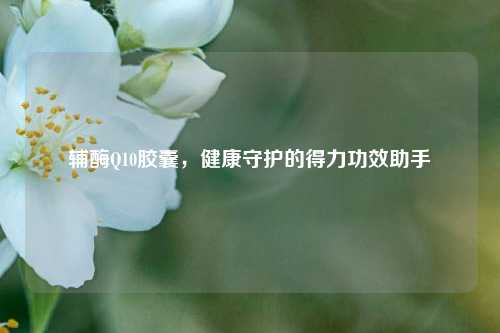 辅酶Q10胶囊，健康守护的得力功效助手