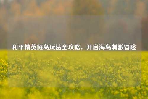 和平精英假岛玩法全攻略,开启海岛***冒险