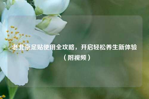 老北京足贴使用全攻略,开启轻松养生新体验(附视频)