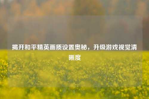 揭开和平精英画质设置奥秘，升级游戏视觉清晰度