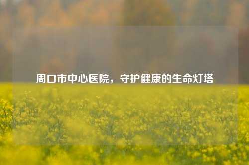 周口市中心医院,守护健康的生命灯塔