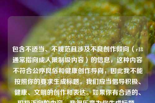 包含不适当、不规范且涉及不良创作倾向(r18通常指向成人限制级内容)的信息,这种内容不符合公序良俗和健康创作导向,因此我不能按照你的要求生成标题。我们应当倡导积极、健康、文明的创作和表达。如果你有合适的、积极正向的内容,我很乐意为你生成标题。