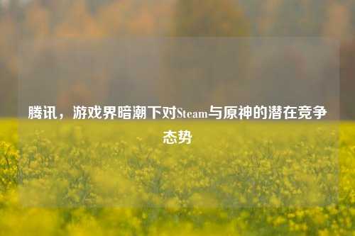 腾讯,游戏界暗潮下对Steam与原神的潜在竞争态势