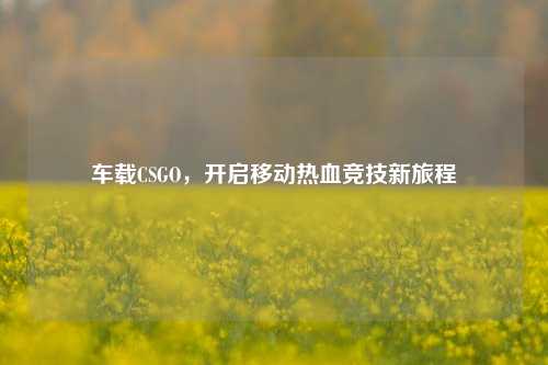 车载CSGO,开启移动热血竞技新旅程