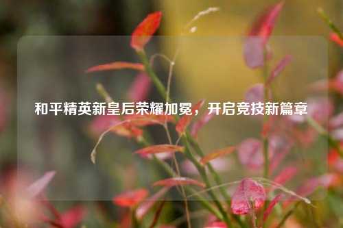 和平精英新皇后荣耀加冕，开启竞技新篇章