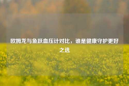 欧姆龙与鱼跃血压计对比，谁是健康守护更好之选