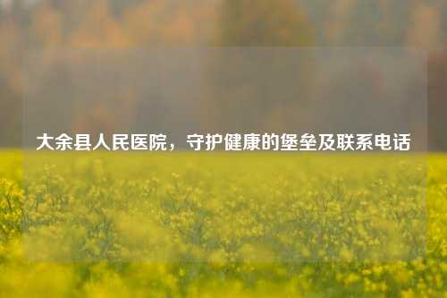 大余县人民医院，守护健康的堡垒及联系     