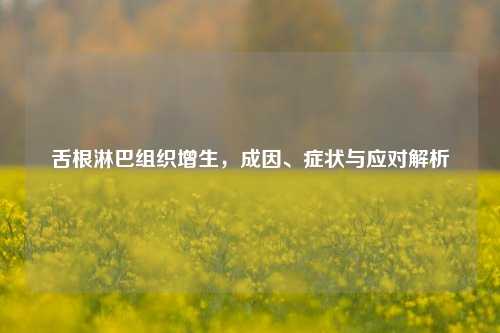 舌根淋巴组织增生，成因、症状与应对解析