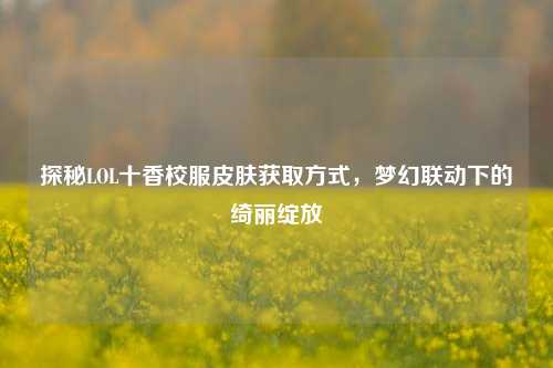 探秘LOL十香校服皮肤获取方式,梦幻联动下的绮丽绽放