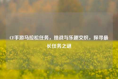 CF手游马拉松任务,挑战与乐趣交织,探寻最长任务之谜