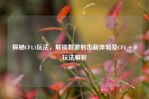 探秘CF4.1玩法,解锁***射击新体验及CF4 + 0玩法解析