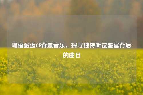 粤语邂逅CF背景音乐，探寻独特听觉盛宴背后的曲目