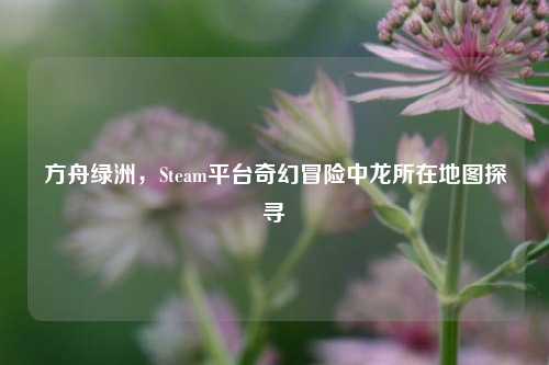 方舟绿洲，Steam平台奇幻冒险中龙所在地图探寻