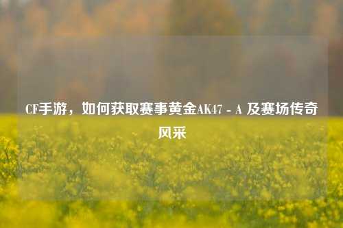 CF手游,如何获取赛事黄金AK47 - A 及赛场传奇风采