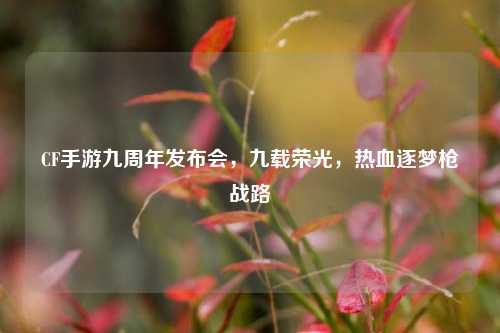 CF手游九周年发布会,九载荣光,热血逐梦枪战路