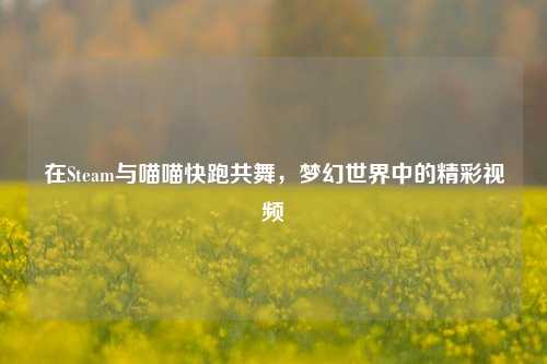 在Steam与喵喵快跑共舞,梦幻世界中的精彩视频