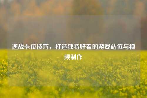逆战卡位技巧,打造独特好看的游戏站位与视频