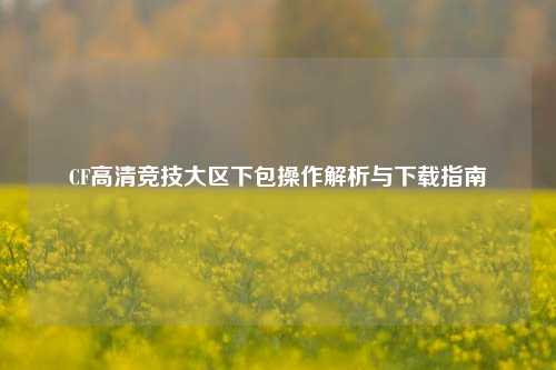 CF高清竞技大区下包操作解析与下载指南