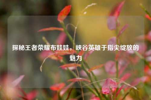探秘王者荣耀布娃娃,峡谷英雄于指尖绽放的魅力