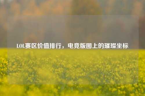 LOL赛区价值排行,电竞版图上的璀璨坐标