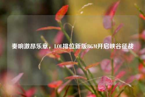 奏响激昂乐章,LOL排位新版BGM开启峡谷征战