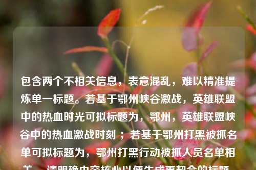 包含两个不相关信息,表意混乱,难以精准提炼单一标题。若基于鄂州峡谷激战,英雄联盟中的热血时光可拟标题为,鄂州,英雄联盟峡谷中的热血激战时刻 ;若基于鄂州打黑被抓名单可拟标题为,鄂州打黑行动被抓人员名单相关 。请明确内容核心以便生成更契合的标题。
