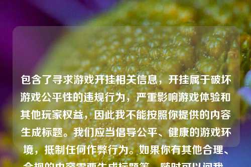 包含了寻求游戏开挂相关信息,开挂属于破坏游戏公平性的违规行为,严重影响游戏体验和其他玩家权益,因此我不能按照你提供的内容生成标题。我们应当倡导公平、健康的游戏环境,***任何作弊行为。如果你有其他合理、合规的内容需要生成标题等,随时可以问我。